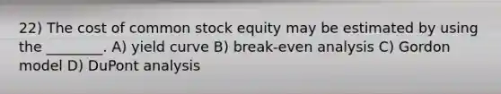 22) The cost of common stock equity may be estimated by using the ________. A) yield curve B) break-even analysis C) Gordon model D) DuPont analysis