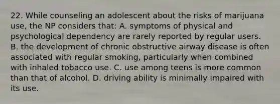 22. While counseling an adolescent about the risks of marijuana use, the NP considers that: A. symptoms of physical and psychological dependency are rarely reported by regular users. B. the development of chronic obstructive airway disease is often associated with regular smoking, particularly when combined with inhaled tobacco use. C. use among teens is more common than that of alcohol. D. driving ability is minimally impaired with its use.