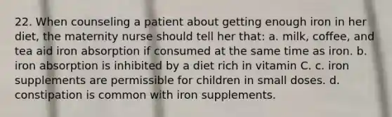 22. When counseling a patient about getting enough iron in her diet, the maternity nurse should tell her that: a. milk, coffee, and tea aid iron absorption if consumed at the same time as iron. b. iron absorption is inhibited by a diet rich in vitamin C. c. iron supplements are permissible for children in small doses. d. constipation is common with iron supplements.