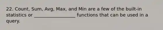 22. Count, Sum, Avg, Max, and Min are a few of the built-in statistics or __________________ functions that can be used in a query.