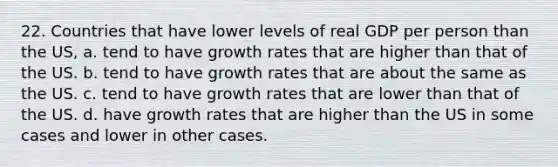 22. Countries that have lower levels of real GDP per person than the US, a. tend to have growth rates that are higher than that of the US. b. tend to have growth rates that are about the same as the US. c. tend to have growth rates that are lower than that of the US. d. have growth rates that are higher than the US in some cases and lower in other cases.