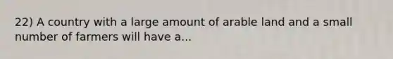 22) A country with a large amount of arable land and a small number of farmers will have a...