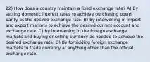 22) How does a country maintain a fixed exchange rate? A) By setting domestic interest rates to achieve purchasing power parity as the desired exchange rate. B) By intervening in import and export markets to achieve the desired current account and exchange rate. C) By intervening in the foreign exchange markets and buying or selling currency as needed to achieve the desired exchange rate. D) By forbidding foreign exchange markets to trade currency at anything other than the official exchange rate.