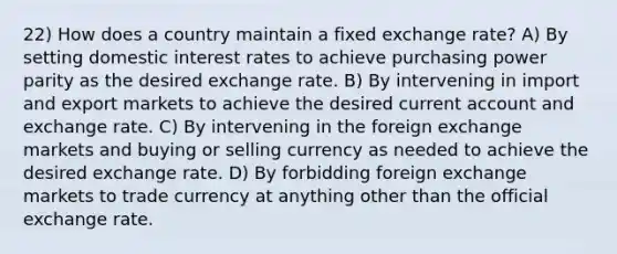 22) How does a country maintain a fixed exchange rate? A) By setting domestic interest rates to achieve purchasing power parity as the desired exchange rate. B) By intervening in import and export markets to achieve the desired current account and exchange rate. C) By intervening in the foreign exchange markets and buying or selling currency as needed to achieve the desired exchange rate. D) By forbidding foreign exchange markets to trade currency at anything other than the official exchange rate.