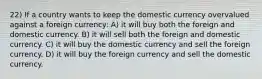 22) If a country wants to keep the domestic currency overvalued against a foreign currency: A) it will buy both the foreign and domestic currency. B) it will sell both the foreign and domestic currency. C) it will buy the domestic currency and sell the foreign currency. D) it will buy the foreign currency and sell the domestic currency.