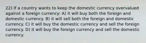 22) If a country wants to keep the domestic currency overvalued against a foreign currency: A) it will buy both the foreign and domestic currency. B) it will sell both the foreign and domestic currency. C) it will buy the domestic currency and sell the foreign currency. D) it will buy the foreign currency and sell the domestic currency.