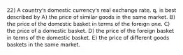 22) A country's domestic currency's real exchange rate, q, is best described by A) the price of similar goods in the same market. B) the price of the domestic basket in terms of the foreign one. C) the price of a domestic basket. D) the price of the foreign basket in terms of the domestic basket. E) the price of different goods baskets in the same market.