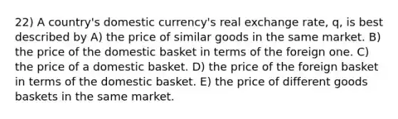 22) A country's domestic currency's real exchange rate, q, is best described by A) the price of similar goods in the same market. B) the price of the domestic basket in terms of the foreign one. C) the price of a domestic basket. D) the price of the foreign basket in terms of the domestic basket. E) the price of different goods baskets in the same market.