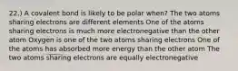 22.) A covalent bond is likely to be polar when? The two atoms sharing electrons are different elements One of the atoms sharing electrons is much more electronegative than the other atom Oxygen is one of the two atoms sharing electrons One of the atoms has absorbed more energy than the other atom The two atoms sharing electrons are equally electronegative