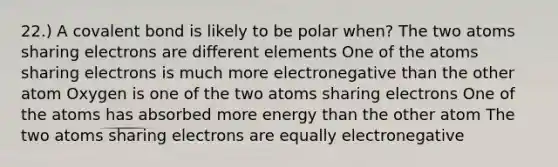 22.) A covalent bond is likely to be polar when? The two atoms sharing electrons are different elements One of the atoms sharing electrons is much more electronegative than the other atom Oxygen is one of the two atoms sharing electrons One of the atoms has absorbed more energy than the other atom The two atoms sharing electrons are equally electronegative