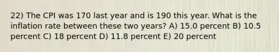 22) The CPI was 170 last year and is 190 this year. What is the inflation rate between these two years? A) 15.0 percent B) 10.5 percent C) 18 percent D) 11.8 percent E) 20 percent