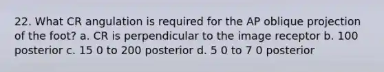 22. What CR angulation is required for the AP oblique projection of the foot? a. CR is perpendicular to the image receptor b. 100 posterior c. 15 0 to 200 posterior d. 5 0 to 7 0 posterior