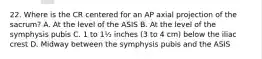 22. Where is the CR centered for an AP axial projection of the sacrum? A. At the level of the ASIS B. At the level of the symphysis pubis C. 1 to 1½ inches (3 to 4 cm) below the iliac crest D. Midway between the symphysis pubis and the ASIS