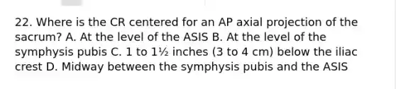 22. Where is the CR centered for an AP axial projection of the sacrum? A. At the level of the ASIS B. At the level of the symphysis pubis C. 1 to 1½ inches (3 to 4 cm) below the iliac crest D. Midway between the symphysis pubis and the ASIS