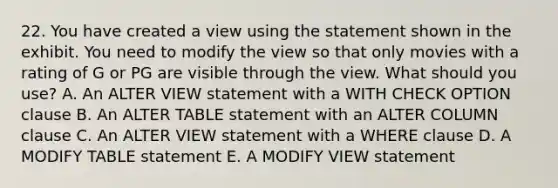 22. You have created a view using the statement shown in the exhibit. You need to modify the view so that only movies with a rating of G or PG are visible through the view. What should you use? A. An ALTER VIEW statement with a WITH CHECK OPTION clause B. An ALTER TABLE statement with an ALTER COLUMN clause C. An ALTER VIEW statement with a WHERE clause D. A MODIFY TABLE statement E. A MODIFY VIEW statement