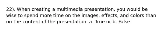 22). When creating a multimedia presentation, you would be wise to spend more time on the images, effects, and colors than on the content of the presentation. a. True or b. False