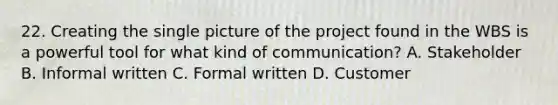 22. Creating the single picture of the project found in the WBS is a powerful tool for what kind of communication? A. Stakeholder B. Informal written C. Formal written D. Customer