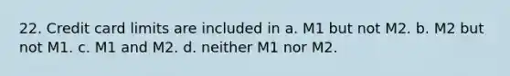 22. Credit card limits are included in a. M1 but not M2. b. M2 but not M1. c. M1 and M2. d. neither M1 nor M2.