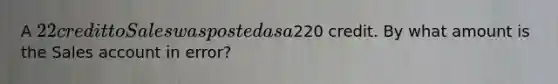 A 22 credit to Sales was posted as a220 credit. By what amount is the Sales account in error?