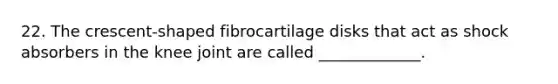 22. The crescent-shaped fibrocartilage disks that act as shock absorbers in the knee joint are called _____________.