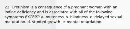 22. Cretinism is a consequence of a pregnant woman with an iodine deficiency and is associated with all of the following symptoms EXCEPT: a. muteness. b. blindness. c. delayed sexual maturation. d. stunted growth. e. mental retardation.