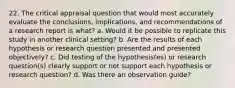 22. The critical appraisal question that would most accurately evaluate the conclusions, implications, and recommendations of a research report is what? a. Would it be possible to replicate this study in another clinical setting? b. Are the results of each hypothesis or research question presented and presented objectively? c. Did testing of the hypothesis(es) or research question(s) clearly support or not support each hypothesis or research question? d. Was there an observation guide?