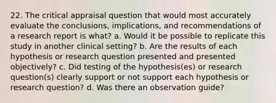 22. The critical appraisal question that would most accurately evaluate the conclusions, implications, and recommendations of a research report is what? a. Would it be possible to replicate this study in another clinical setting? b. Are the results of each hypothesis or research question presented and presented objectively? c. Did testing of the hypothesis(es) or research question(s) clearly support or not support each hypothesis or research question? d. Was there an observation guide?