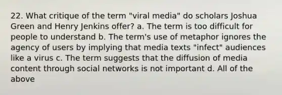 22. What critique of the term "viral media" do scholars Joshua Green and Henry Jenkins offer? a. The term is too difficult for people to understand b. The term's use of metaphor ignores the agency of users by implying that media texts "infect" audiences like a virus c. The term suggests that the diffusion of media content through social networks is not important d. All of the above