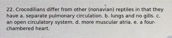 22. Crocodilians differ from other (nonavian) reptiles in that they have a. separate pulmonary circulation. b. lungs and no gills. c. an open circulatory system. d. more muscular atria. e. a four-chambered heart.