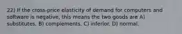 22) If the cross-price elasticity of demand for computers and software is negative, this means the two goods are A) substitutes. B) complements. C) inferior. D) normal.