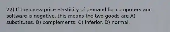 22) If the cross-price elasticity of demand for computers and software is negative, this means the two goods are A) substitutes. B) complements. C) inferior. D) normal.