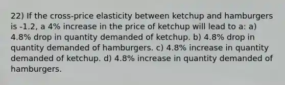 22) If the cross-price elasticity between ketchup and hamburgers is -1.2, a 4% increase in the price of ketchup will lead to a: a) 4.8% drop in quantity demanded of ketchup. b) 4.8% drop in quantity demanded of hamburgers. c) 4.8% increase in quantity demanded of ketchup. d) 4.8% increase in quantity demanded of hamburgers.