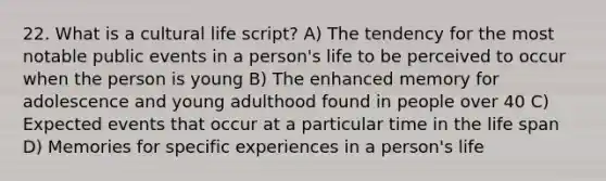 22. What is a cultural life script? A) The tendency for the most notable public events in a person's life to be perceived to occur when the person is young B) The enhanced memory for adolescence and young adulthood found in people over 40 C) Expected events that occur at a particular time in the life span D) Memories for specific experiences in a person's life