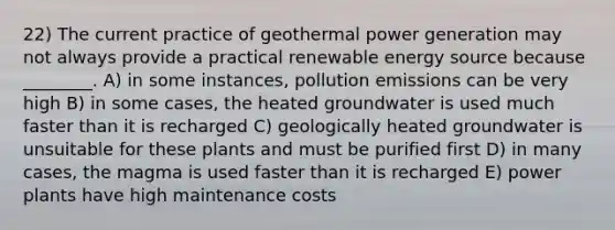 22) The current practice of geothermal power generation may not always provide a practical renewable energy source because ________. A) in some instances, pollution emissions can be very high B) in some cases, the heated groundwater is used much faster than it is recharged C) geologically heated groundwater is unsuitable for these plants and must be purified first D) in many cases, the magma is used faster than it is recharged E) power plants have high maintenance costs