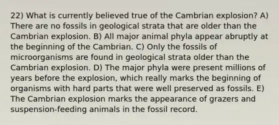 22) What is currently believed true of the Cambrian explosion? A) There are no fossils in geological strata that are older than the Cambrian explosion. B) All major animal phyla appear abruptly at the beginning of the Cambrian. C) Only the fossils of microorganisms are found in geological strata older than the Cambrian explosion. D) The major phyla were present millions of years before the explosion, which really marks the beginning of organisms with hard parts that were well preserved as fossils. E) The Cambrian explosion marks the appearance of grazers and suspension-feeding animals in the fossil record.