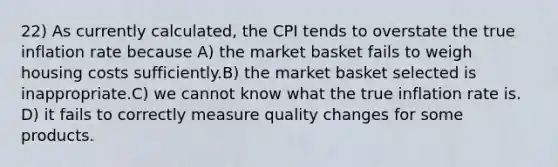 22) As currently calculated, the CPI tends to overstate the true inflation rate because A) the market basket fails to weigh housing costs sufficiently.B) the market basket selected is inappropriate.C) we cannot know what the true inflation rate is. D) it fails to correctly measure quality changes for some products.