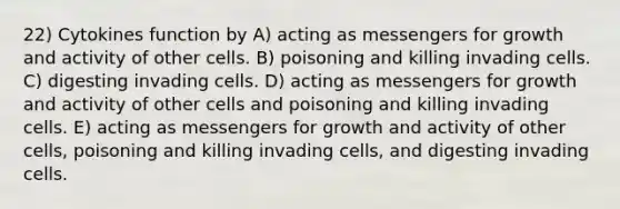 22) Cytokines function by A) acting as messengers for growth and activity of other cells. B) poisoning and killing invading cells. C) digesting invading cells. D) acting as messengers for growth and activity of other cells and poisoning and killing invading cells. E) acting as messengers for growth and activity of other cells, poisoning and killing invading cells, and digesting invading cells.