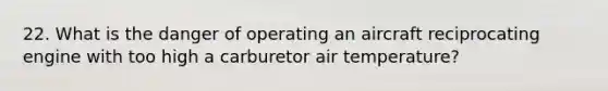 22. What is the danger of operating an aircraft reciprocating engine with too high a carburetor air temperature?