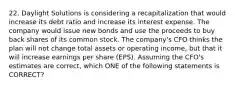 22. Daylight Solutions is considering a recapitalization that would increase its debt ratio and increase its interest expense. The company would issue new bonds and use the proceeds to buy back shares of its common stock. The company's CFO thinks the plan will not change total assets or operating income, but that it will increase earnings per share (EPS). Assuming the CFO's estimates are correct, which ONE of the following statements is CORRECT?