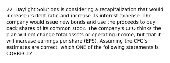 22. Daylight Solutions is considering a recapitalization that would increase its debt ratio and increase its interest expense. The company would issue new bonds and use the proceeds to buy back shares of its common stock. The company's CFO thinks the plan will not change total assets or operating income, but that it will increase earnings per share (EPS). Assuming the CFO's estimates are correct, which ONE of the following statements is CORRECT?