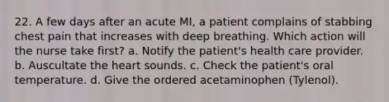 22. A few days after an acute MI, a patient complains of stabbing chest pain that increases with deep breathing. Which action will the nurse take first? a. Notify the patient's health care provider. b. Auscultate the heart sounds. c. Check the patient's oral temperature. d. Give the ordered acetaminophen (Tylenol).