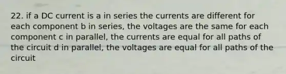 22. if a DC current is a in series the currents are different for each component b in series, the voltages are the same for each component c in parallel, the currents are equal for all paths of the circuit d in parallel, the voltages are equal for all paths of the circuit