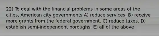 22) To deal with the financial problems in some areas of the cities, American city governments A) reduce services. B) receive more grants from the federal government. C) reduce taxes. D) establish semi-independent boroughs. E) all of the above