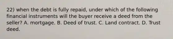 22) when the debt is fully repaid, under which of the following financial instruments will the buyer receive a deed from the seller? A. mortgage. B. Deed of trust. C. Land contract. D. Trust deed.