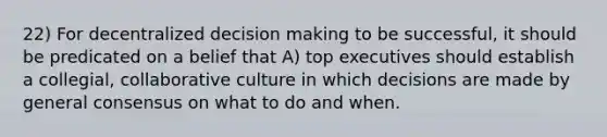 22) For decentralized decision making to be successful, it should be predicated on a belief that A) top executives should establish a collegial, collaborative culture in which decisions are made by general consensus on what to do and when.