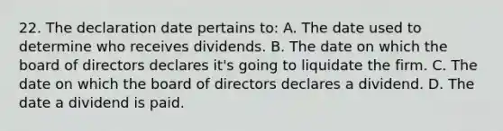 22. The declaration date pertains to: A. The date used to determine who receives dividends. B. The date on which the board of directors declares it's going to liquidate the firm. C. The date on which the board of directors declares a dividend. D. The date a dividend is paid.