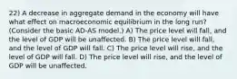 22) A decrease in aggregate demand in the economy will have what effect on macroeconomic equilibrium in the long run? (Consider the basic AD-AS model.) A) The price level will fall, and the level of GDP will be unaffected. B) The price level will fall, and the level of GDP will fall. C) The price level will rise, and the level of GDP will fall. D) The price level will rise, and the level of GDP will be unaffected.