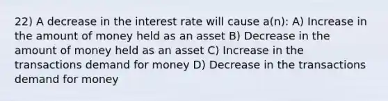 22) A decrease in the interest rate will cause a(n): A) Increase in the amount of money held as an asset B) Decrease in the amount of money held as an asset C) Increase in the transactions demand for money D) Decrease in the transactions demand for money