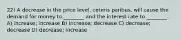 22) A decrease in the price level, ceteris paribus, will cause the demand for money to ________ and the interest rate to ________. A) increase; increase B) increase; decrease C) decrease; decrease D) decrease; increase