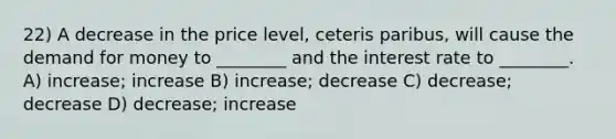 22) A decrease in the price level, ceteris paribus, will cause <a href='https://www.questionai.com/knowledge/klIDlybqd8-the-demand-for-money' class='anchor-knowledge'>the demand for money</a> to ________ and the interest rate to ________. A) increase; increase B) increase; decrease C) decrease; decrease D) decrease; increase